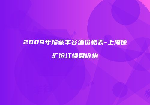 2009年珍藏丰谷酒价格表-上海徐汇滨江楼盘价格