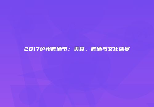 2017泸州啤酒节：美食、啤酒与文化盛宴