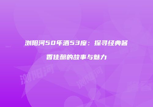 浏阳河50年酒53度：探寻经典酱香佳酿的故事与魅力