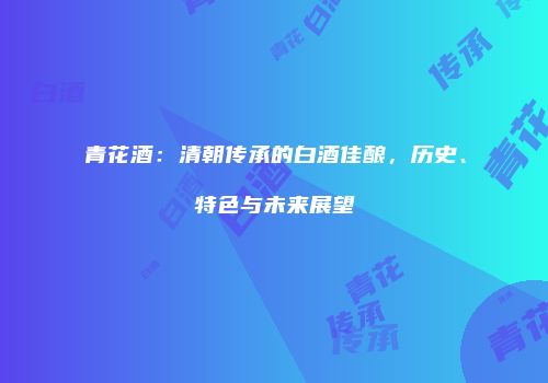 青花酒：清朝传承的白酒佳酿，历史、特色与未来展望