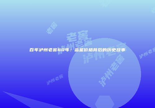 百年泸州老窖60年：品鉴价格背后的历史故事