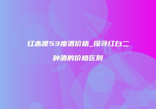 红赤渡53度酒价格_探寻红白二种酒的价格区别