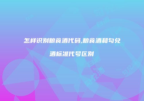 怎样识别粮食酒代码,粮食酒和勾兑酒标准代号区别