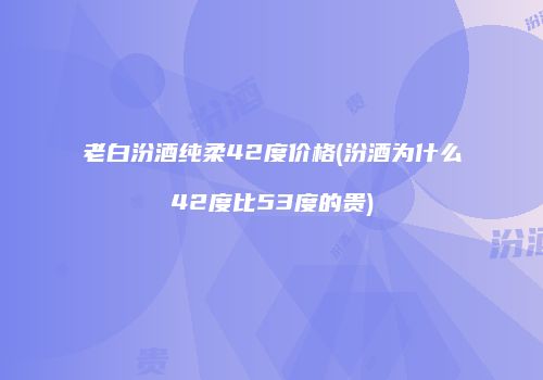 老白汾酒纯柔42度价格(汾酒为什么42度比53度的贵)