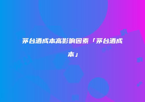 茅台酒成本高影响因素「茅台酒成本」