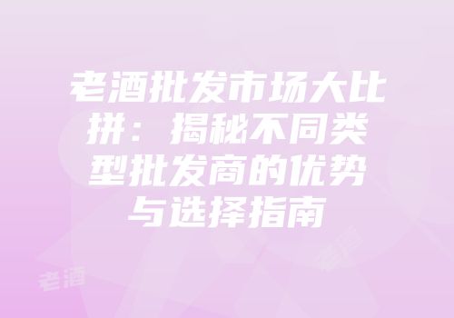 老酒批发市场大比拼：揭秘不同类型批发商的优势与选择指南