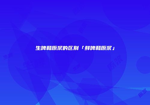 生啤和原浆的区别「鲜啤和原浆」