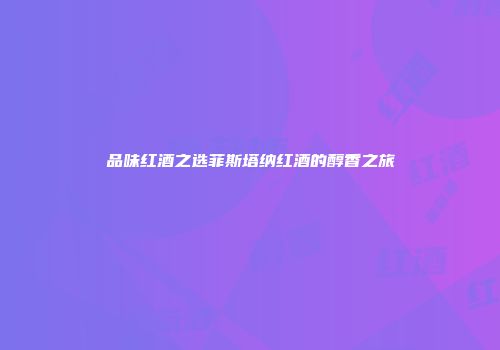 品味红酒之选菲斯塔纳红酒的醇香之旅
