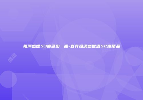 福满盛世53度多少一瓶-宜宾福满盛世酒52度精品