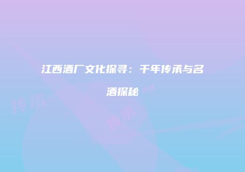江西酒厂文化探寻：千年传承与名酒探秘