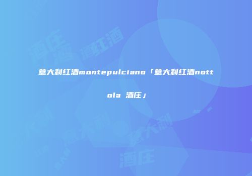 意大利红酒montepulciano「意大利红酒nottola 酒庄」