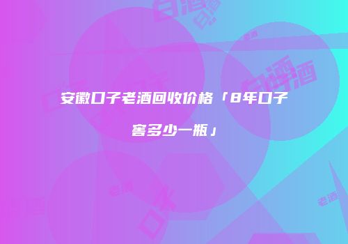 安徽口子老酒回收价格「8年口子窖多少一瓶」
