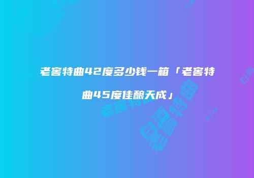老窖特曲42度多少钱一箱「老窖特曲45度佳酿天成」