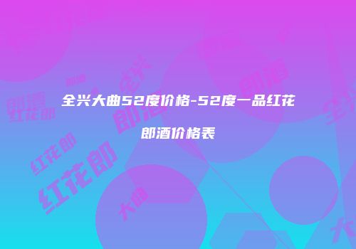 全兴大曲52度价格-52度一品红花郎酒价格表