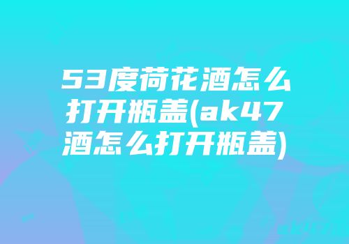 53度荷花酒怎么打开瓶盖(ak47酒怎么打开瓶盖)