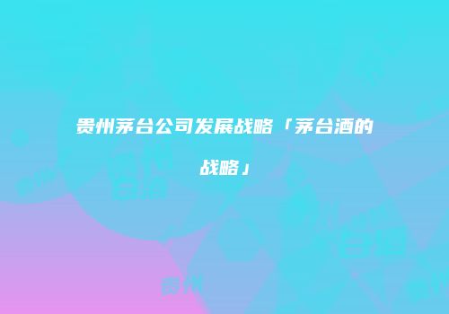 贵州茅台公司发展战略「茅台酒的战略」
