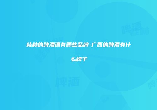 桂林的啤酒酒有哪些品牌-广西的啤酒有什么牌子