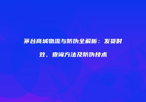 茅台商城物流与防伪全解析：发货时效、查询方法及防伪技术