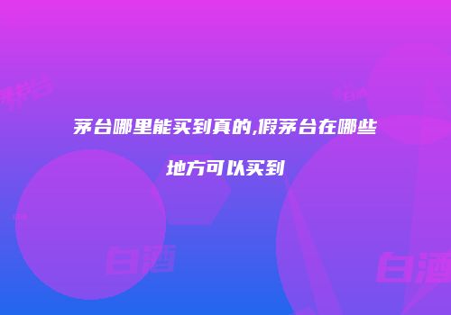 茅台哪里能买到真的,假茅台在哪些地方可以买到