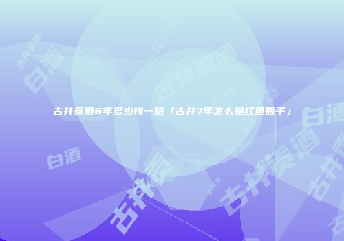 古井贡酒6年多少钱一瓶「古井7年怎么是红色瓶子」