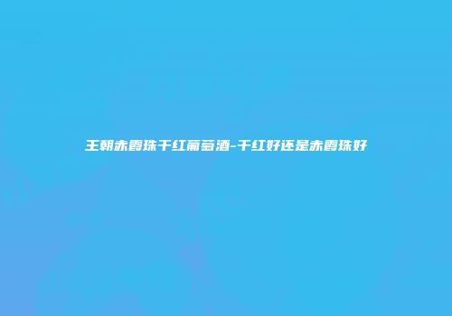 王朝赤霞珠干红葡萄酒-干红好还是赤霞珠好