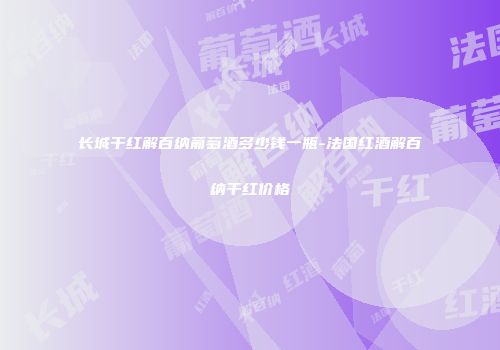 长城干红解百纳葡萄酒多少钱一瓶-法国红酒解百纳干红价格