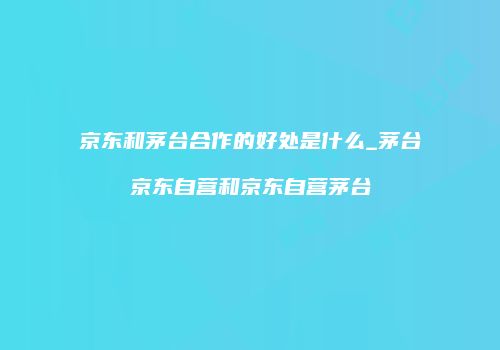 京东和茅台合作的好处是什么_茅台京东自营和京东自营茅台