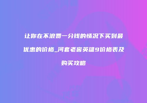 让你在不浪费一分钱的情况下买到最优惠的价格_河套老窖英雄9价格表及购买攻略