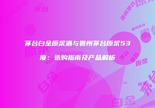 茅台白金原浆酒与贵州茅台原浆53度：选购指南及产品解析