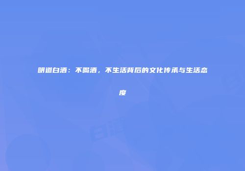 明道白酒：不喝酒，不生活背后的文化传承与生活态度