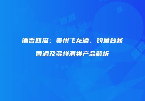酒香四溢：贵州飞龙酒、钓鱼台酱香酒及多样酒类产品解析