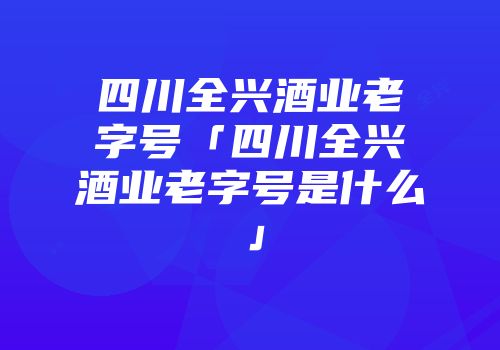 四川全兴酒业老字号「四川全兴酒业老字号是什么」
