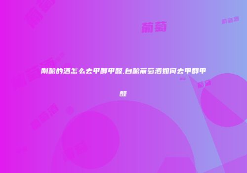 刚酿的酒怎么去甲醇甲醛,自酿葡萄酒如何去甲醇甲醛