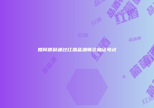 如何顺利通过红酒品酒师资格证考试