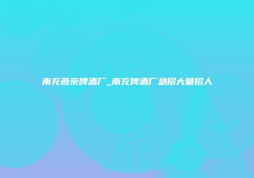 南充燕京啤酒厂_南充啤酒厂急招大量招人