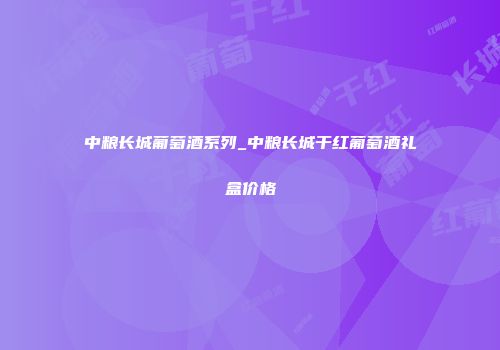 中粮长城葡萄酒系列_中粮长城干红葡萄酒礼盒价格