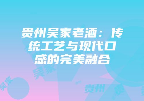 贵州吴家老酒：传统工艺与现代口感的完美融合