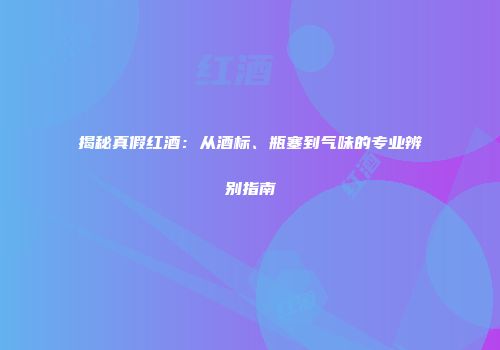 揭秘真假红酒：从酒标、瓶塞到气味的专业辨别指南