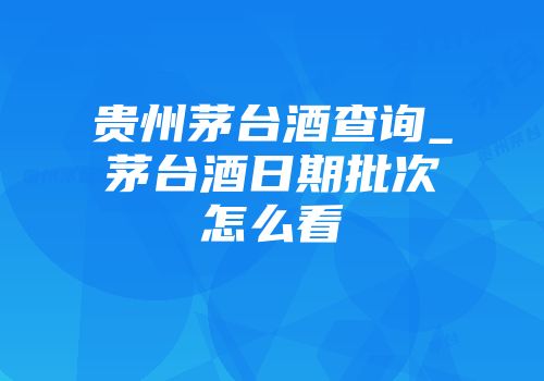 贵州茅台酒查询_茅台酒日期批次怎么看