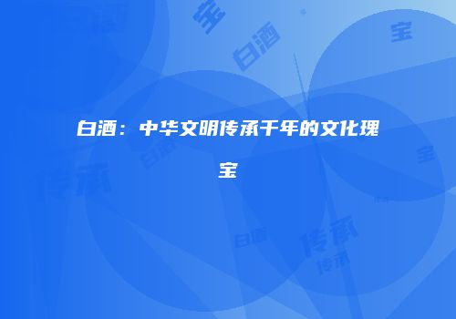 白酒：中华文明传承千年的文化瑰宝
