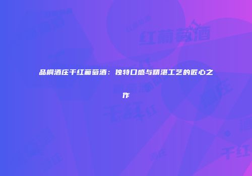 品桐酒庄干红葡萄酒：独特口感与精湛工艺的匠心之作