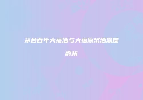 茅台百年大福酒与大福原浆酒深度解析