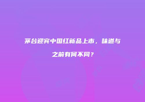 茅台迎宾中国红新品上市，味道与之前有何不同？