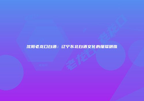 沈阳老龙口白酒：辽宁东北白酒文化的璀璨明珠
