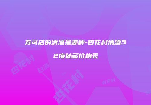 寿司店的清酒是哪种-杏花村清酒52度秘藏价格表