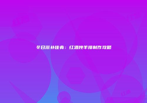 冬日滋补佳肴：红酒炖羊排制作攻略
