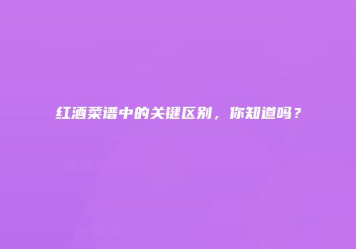 红酒菜谱中的关键区别，你知道吗？