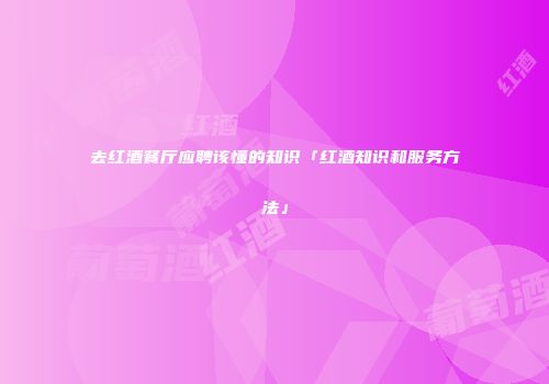去红酒餐厅应聘该懂的知识「红酒知识和服务方法」