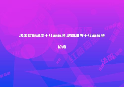 法国雄狮城堡干红葡萄酒,法国雄狮干红葡萄酒价格