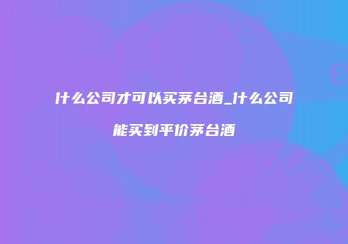 什么公司才可以买茅台酒_什么公司能买到平价茅台酒